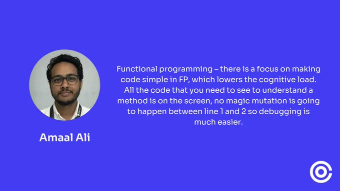 Amaal Ali said "Functional programming – there is a focus on making code simple in FP, which lowers the cognitive load. All the code that you need to see to understand a method is on the screen, no magic mutation is going to happen between line 1 and 2 so debugging is much easier."