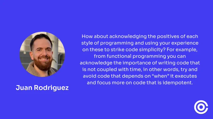 Juan Rodriguez said "How about acknowledging the positives of each style of programming and using your experience on these to strike code simplicity? For example, from functional programming you can acknowledge the importance of writing code that is not coupled with time, in other words, try and avoid code that depends on “when” it executes and focus more on code that is idempotent."