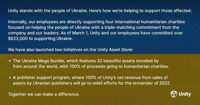 Unity stands with the people of Ukraine. Here’s how we’re helping to support those affected:

Internally, our employees are directly supporting four international humanitarian charities focused on helping the people of Ukraine with a triple-matching commitment from the company and our leaders. As of March 1, Unity and our employees have committed over $623,000 to supporting Ukraine. 

We have also launched two initiatives on the Unity Asset Store:
The Ukraine Mega Bundle, which features 32 beautiful assets donated by publishers from around the world, with 100% of proceeds going to humanitarian charities. 
A publisher support program, where 100% of Unity’s net revenue from sales of assets by Ukranian publishers will go to relief efforts for the remainder of 2022.

Together we can make a difference. 