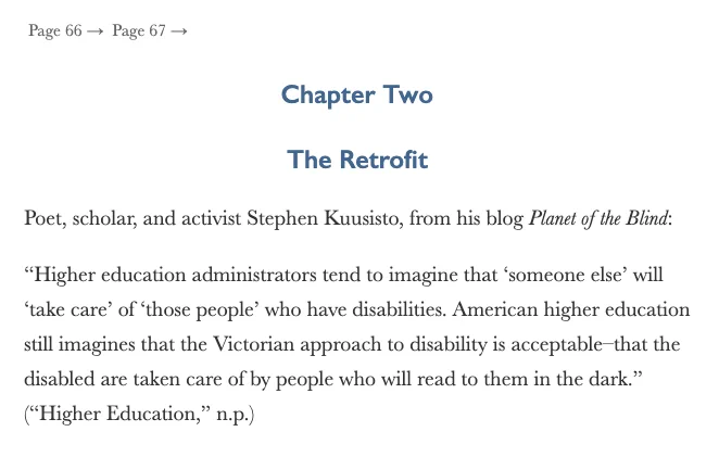 Title page of Chapter Two: The Retrofit.

Poet, scholar, and activist Stephen Kuusisto, from his blog Planet of the Blind: “Higher education administrators tend to imagine that ‘someone else’ will ‘take care’ of ‘those people’ who have disabilities. American higher education still imagines that the Victorian approach to disability is acceptable–that the disabled are taken care of by people who will read to them in the dark.” (“Higher Education,” n.p.)