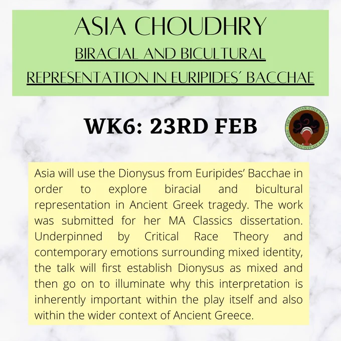 Asia Choudhry

BIRACIAL AND BICULTURAL REPRESENTATION IN EURIPIDES’ BACCHAE

wk6: 23rd feb CCS

Asia will use the Dionysus from Euripides’ Bacchae in order to explore biracial and bicultural representation in Ancient Greek tragedy. The work was submitted for her MA Classics dissertation. Underpinned by Critical Race Theory and contemporary emotions surrounding mixed identity, the talk will first establish Dionysus as mixed and then go on to illuminate why this interpretation is inherently important within the play itself and also within the wider context of Ancient Greece.
