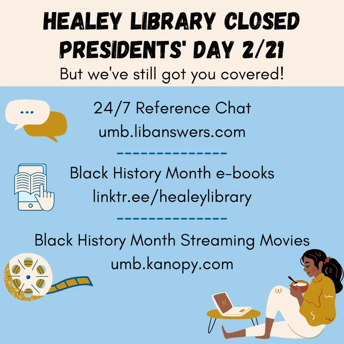 Healey Library is closed for President's Day 2/21. But we've still got you covered! Check out some of our virtual offerings! 24/7 Reference Chat umb.libanswers.com, Black History Month e-books linktr.ee/healeylibrary, Black History Month Streaming Movies umb.kanopy.com