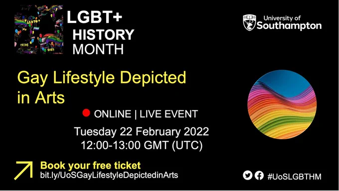 A black background with white and yellow writing that says: University of Southampton, LGBT  History Month, Gay Lifestyle Depicted in Arts, Online Live Event, Tuesday 22 February 2022, 12:00-13:00 GMT (UTC), Book your free ticket at bit.ly/UoSGayLifestyleDepictedinArts, #UoSLGBTHM. There is an accompanying image of an illustration featuring vibrant colours on a black background. It includes rainbows, pride flags, colourful balloons and umbrellas. The balloons convey celebration and the umbrellas represent 'weathering the storm'. The words LGBTQ , 2022 and PRIDE are incorporated into the image, with each letter and number represented as a floating yellow balloon.