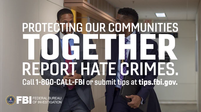 This graphic reads: "Protecting our communities together," "Report hate crimes. Call 1-800-CALL-FBI or submit tips at tips.fbi.gov." This text is superimposed over an image of two FBI personnel talking in a hallway. The graphic also features the FBI seal and logo in its lower lefthand corner.