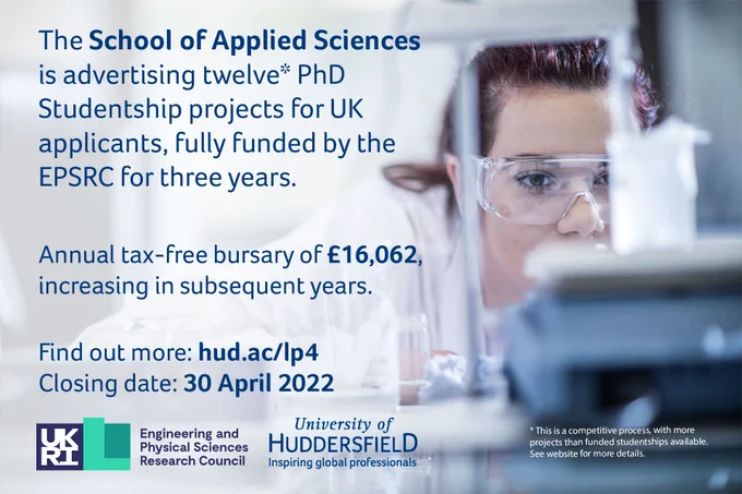 The School of Applied Sciences is advertising twelve* PhD Studentship projects for UK applicants, full funded by the EPSRC for three years. Annual Tax free bursary of £16,062 increasing in subsequent years. 

Find out more: hud.ac/lp4. Closing date: 30 April 2022. 

This is a competitive process with more projects than funded studentships available. See website for more details.