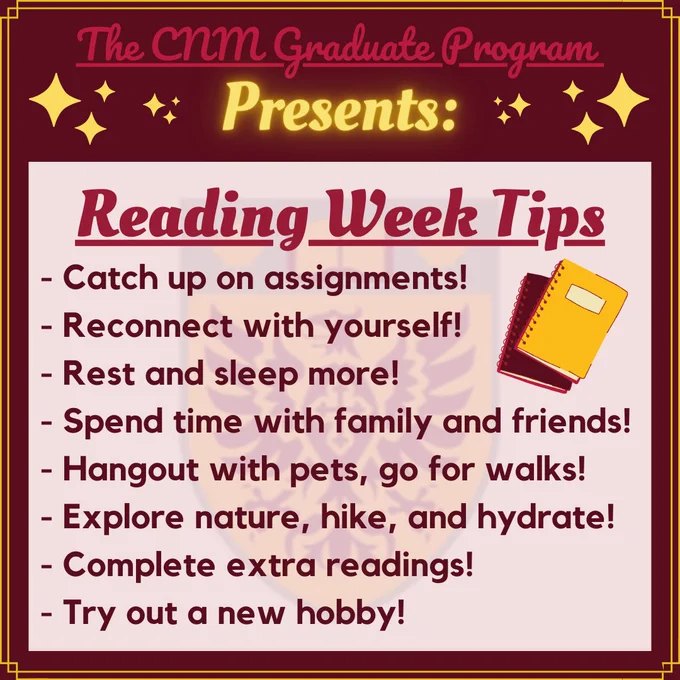 A poster with red text, a red background, and a bright yellow border, punctuated with yellow diamonds. The text on the poster reads "The CNM Graduate Program Presents: Reading Week Tips! Catch up on assignments and reconnect with yourself! Rest and sleep more, also spend time with family and friends. Hangout with pets and go for walks - explore nature, hike, and hydrate. Complete extra readings, try out a new hobby!