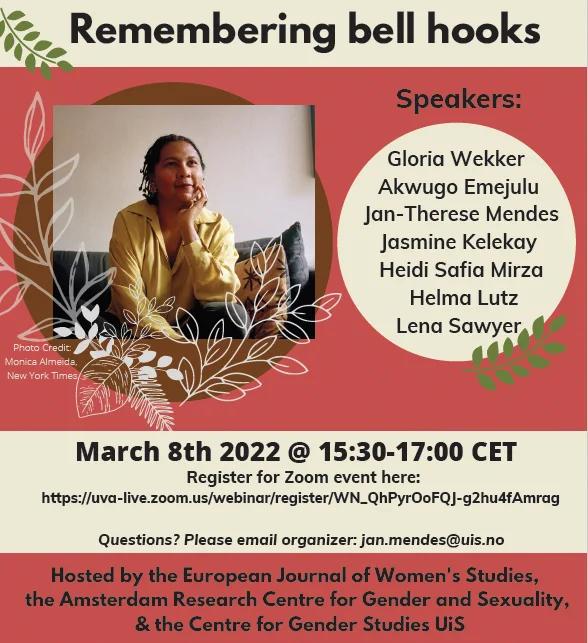 flyer for IWD event reads:

Remembering bell hooks
(portrait of bell hooks, photo credit: Monica Almmeida, New York Times)

Speakers:
Gloria Wekker
Akwugo Emejulu
Jan-Therese Mendes
Jasmine Kelekay
Heidi Safia Mirza
Hela Lutz
Lena Sawyer

March 8th 2022 @ 15:30-17:00 CET

Questions? please email organizer: jan.mendes@uis.no

Hosted by the European Journal of Women's Studies, the Amsterdam Research Centre for Gender and Sexuality, and the Centre for Gender Studies UiS