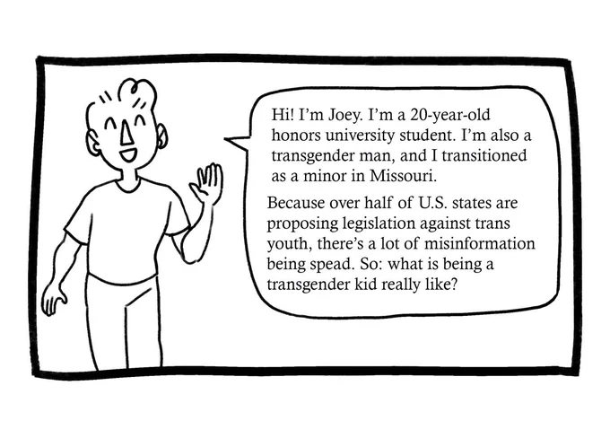 Joey waves to the reader. He says, “Hi! I’m Joey. I’m a 20-year-old honors university student. I’m also a transgender man, and I transitioned as a minor in Missouri. Because over half of U.S. states are proposing legislation against trans youth, there’s a lot of misinformation being spread. So: what is being a transgender kid really like?”