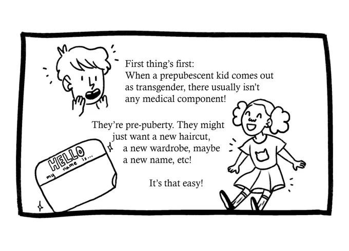 Drawing of a few kids, one with newly short hair, and one enjoying a skirt. There is also a drawing of a name tag. The text reads: “First thing’s first: When a prepubescent kid comes out as transgender, there usually isn’t any medical component! They’re pre-puberty. They might just want a new haircut, a new wardrobe, maybe a new name, etc. It’s that easy!”