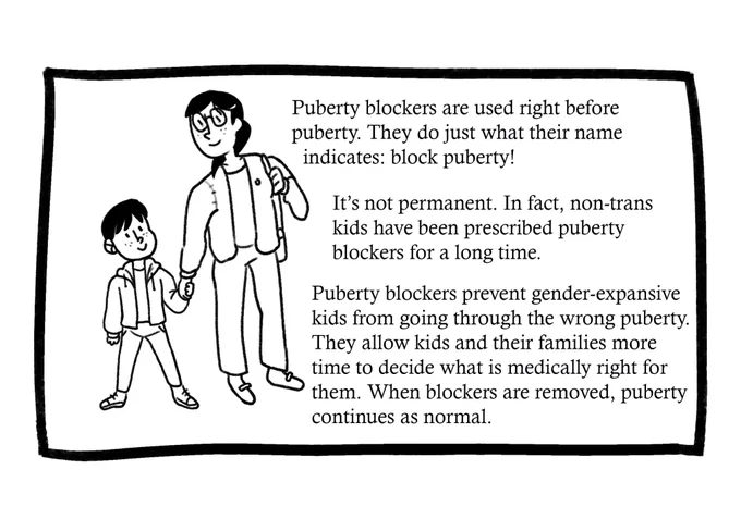 Drawing of a mother holding her kid’s hand. Text reads: “Puberty blockers are used right before puberty. They do just what their name indicates: block puberty! It’s not permanent. In fact, non-trans kids have been prescribed puberty blockers for a long time. Puberty blockers prevent gender-expansive kids from going through the wrong puberty. They allow kids and their families more time to decide what is medically right for them. When blockers are removed, puberty continues as normal.”