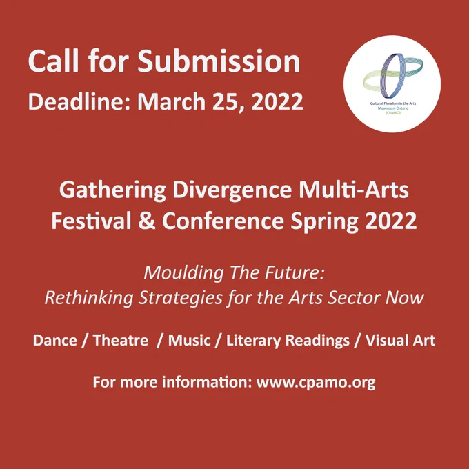 Call for Submission. Deadline: March 25, 2022. Image of cpamo's logo. 
Gathering Divergence Multi-Arts Festival & Conference Spring 2022
Moulding The Future: Rethinking Strategies for the Arts Sector Now
Dance / Theatre  / Music / Literary Readings / Visual Art
For more information: www.cpamo.org 
