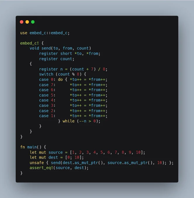 Rust code containing a C implementation of the infamous Duff Device bit of code.

use embed_c::embed_c;

embed_c! {
    void send(to, from, count)
        register short *to, *from;
        register count;
    {
        register n = (count   7) / 8;
        switch (count % 8) {
        case 0: do { *to   = *from  ;
        case 7:      *to   = *from  ;
        case 6:      *to   = *from  ;
        case 5:      *to   = *from  ;
        case 4:      *to   = *from  ;
        case 3:      *to   = *from  ;
        case 2:      *to   = *from  ;
        case 1:      *to   = *from  ;
                } while (--n > 0);
        }
    }
}

fn main() {
    let mut source = [1, 2, 3, 4, 5, 6, 7, 8, 9, 10];
    let mut dest = [0; 10];
    unsafe { send(dest.as_mut_ptr(), source.as_mut_ptr(), 10); };
    assert_eq!(source, dest);
}
