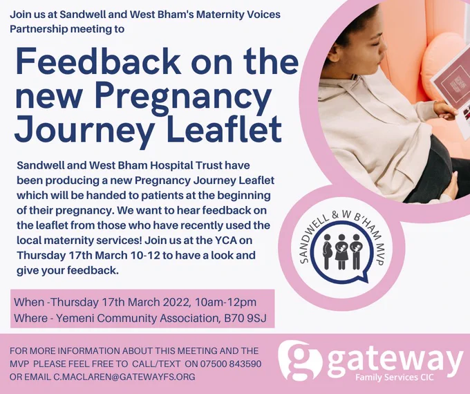 Invitation to provide feedback on new Pregnancy Journey Leaflet. 
Photo of a pregnant woman reading a leaflet alongside the logo of the Maternity Voices Partnership.
Text reads - Sandwell and West Bham Hospital Trust have been producing a new Pregnancy Journey Leaflet which will be handed to patients at the beginning of their pregnancy.  We want to hear feedback on the Leaflet from those who have recently used the local maternity services! Join us at the YCA on Thursday 17th March 10-12 to have a look and give your feedback. 
When - Thursday 17th March 2022 10am to 12pm.
Where - Yemeni Community Association B709SJ
For more information please call or text 07500 843590 or email c.maclaren@gatewayfs.org