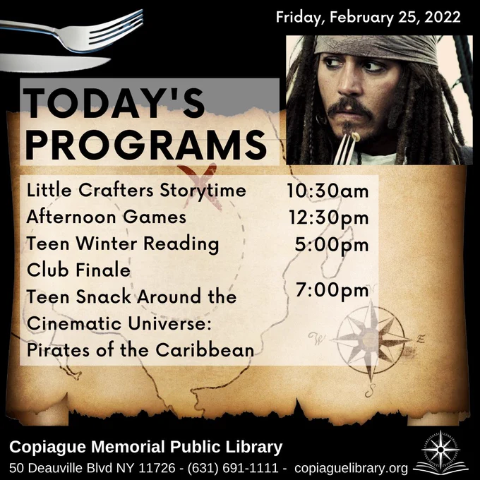 Captain Jack Sparrow with a fork. Pirate treasure map. Friday, February 25, 20 22. Today's Programs. Little Crafters Storytime - 10 30 A M. Afternoon Games - 12 30 P M. Teen Winter Reading Club Finale - 5 P M. Teen Snack Around the Cinematic Universe: Pirates of the Caribbean. Copiague Memorial Public LIbrary. 631-691-1111. copiaguelibrary.org.
