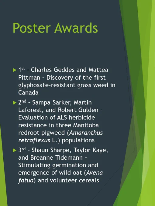 1st Place CWSS-SCM Poster Award = Charles Geddes, and Mattea Pittman; Discovery of the first glyphosate-resistant grass weed in Canada 

2nd Place CWSS-SCM Poster Award = Sampa Sarker, Martin Laforest, and Robert Gulden; Evaluation of ALS herbicide resistance in three Manitoba redroot pigweed (Amaranthus retroflexus L.) populations 

3rd Place CWSS-SCM Poster Award = Shaun Sharpe, Taylor Kaye, and Breanne Tidemann; Stimulating germination and emergence of wild oat (Avena fatua) and volunteer cereals 
