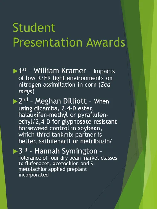 1st Place Graduate Student Presentation = William Kramer; Impacts of low R/FR light environments on nitrogen assimilation in corn (Zea mays) 

2nd Place Graduate Student Presentation = Meghan Dilliott; When using dicamba, 2,4-D ester, halauxifen-methyl or pyraflufen-ethyl/2,4-D for glyphosate-resistant horseweed control in soybean, which third tankmix partner is better, saflufenacil or metribuzin? 

3rd Place Graduate Student Presentation = Hannah Symington; Tolerance of four dry bean market classes to flufenacet, acetochlor, and S-metolachlor applied preplant incorporated 