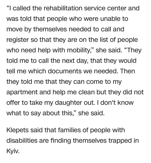 “I called the rehabilitation service center and was told that people who were unable to move by themselves needed to call and register so that they are on the list of people who need help with mobility,” she said. “They told me to call the next day, that they would tell me which documents we needed. Then they told me that they can come to my apartment and help me clean but they did not offer to take my daughter out. I don't know what to say about this,” she said. 

Klepets said that families of people with disabilities are finding themselves trapped in Kyiv.