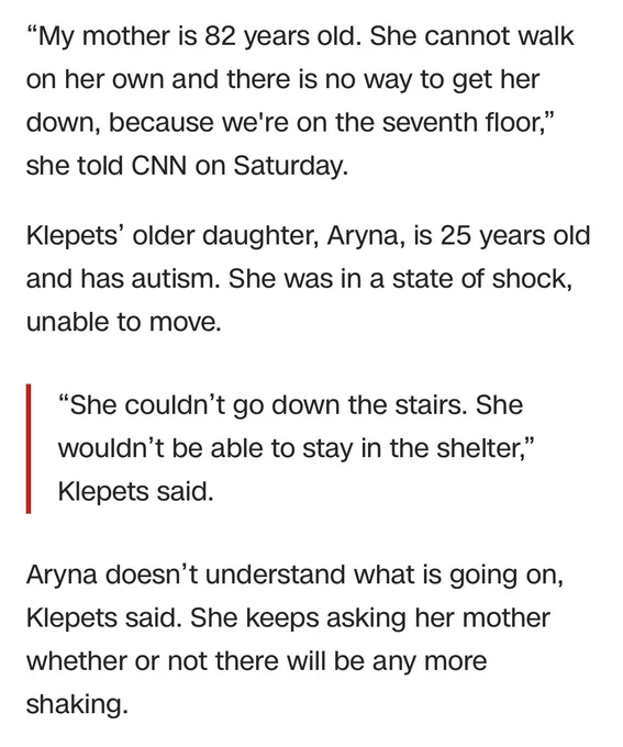 “My mother is 82 years old. She cannot walk on her own and there is no way to get her down, because we're on the seventh floor,” she told CNN on Saturday. 

Klepets’ older daughter, Aryna, is 25 years old and has autism. She was in a state of shock, unable to move.

“She couldn’t go down the stairs. She wouldn’t be able to stay in the shelter,” Klepets said. 
Aryna doesn’t understand what is going on, Klepets said. She keeps asking her mother whether or not there will be any more shaking.