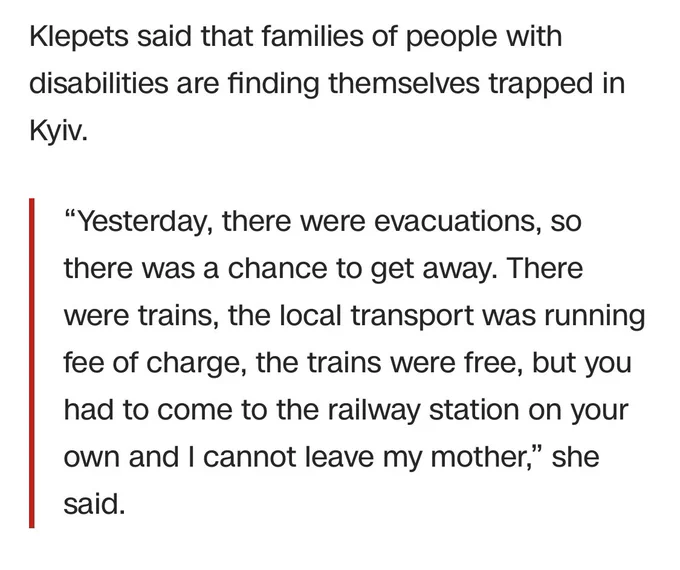 Klepets said that families of people with disabilities are finding themselves trapped in Kyiv. 

“Yesterday, there were evacuations, so there was a chance to get away. There were trains, the local transport was running fee of charge, the trains were free, but you had to come to the railway station on your own and I cannot leave my mother,” she said.