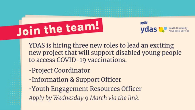 Text that reads: Join the team! YDAS is hiring three new roles to lead an exciting new project that will support disabled young people to access COVID-19 vaccinations.
Project Coordinator
Information & Support Officer
Youth Engagement Resources Officer
Apply by Wednesday 9 March via the link.