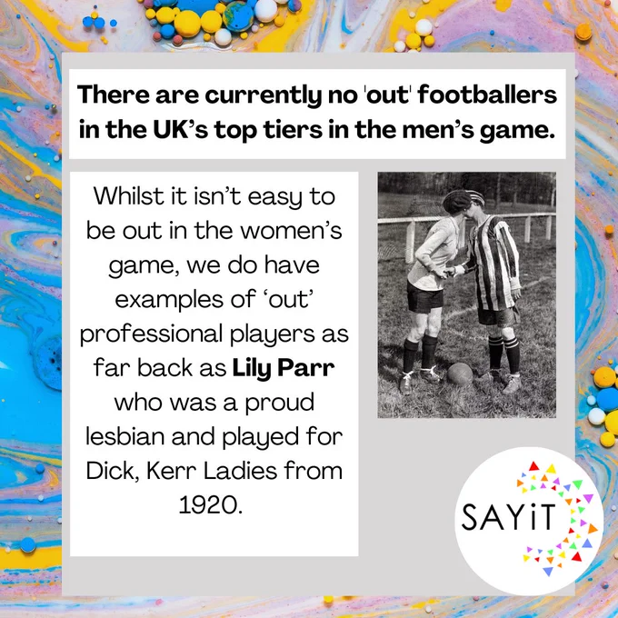 There are currently no 'out' footballers in the UK’s top tiers in the men’s game. Whilst it isn’t easy to be out in the women’s game, we do have examples of ‘out’ professional players as far back as Lily Parr who was a proud lesbian and played for Dick, Kerr Ladies from 1920. 