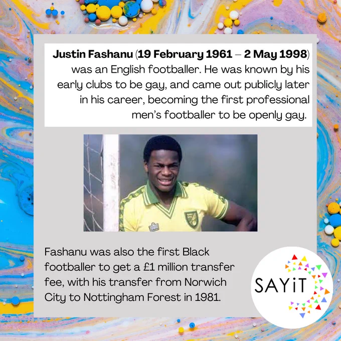Justin Fashanu (19 February 1961 – 2 May 1998) was an English footballer. He was known by his early clubs to be gay, and came out publicly later in his career, becoming the first professional men’s footballer to be openly gay. Fashanu was also the first Black footballer to get a £1 million transfer fee, with his transfer from Norwich  City to Nottingham Forest in 1981.  