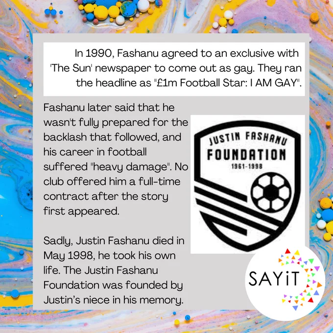 Fashanu agreed to an exclusiveto come out as gay. They ran the headline as "£1m Football Star: I AM GAY". Fashanu later said that he wasn't fully prepared for the backlash that followed, and his career in football suffered "heavy damage". No club offered him a full-time contract after the story.   Sadly, Justin Fashanu died in May 1998, he took his own life. The Justin Fashanu Foundation founded  in his memory.