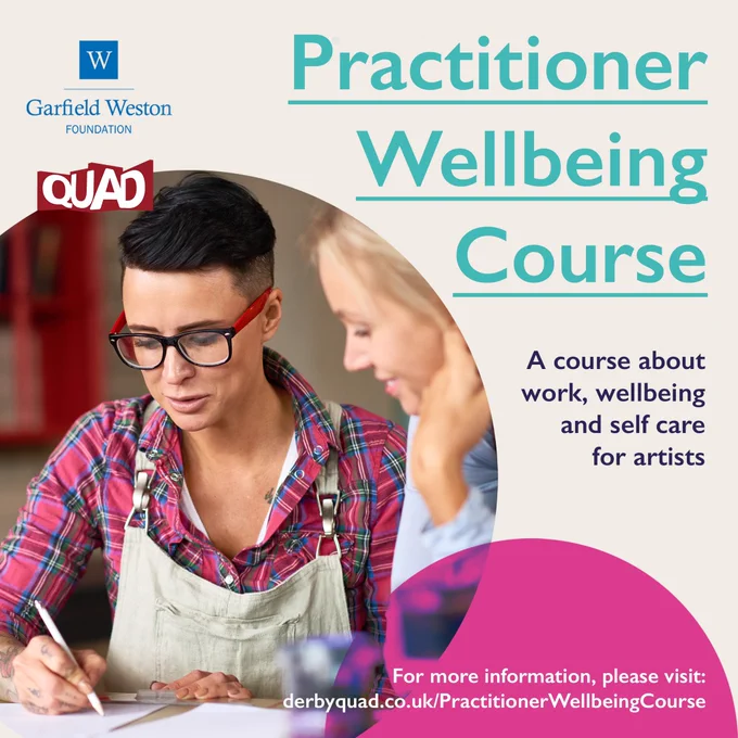The image has two logos on the top left, on is blue and reads Garfield Weston Foundation. The other logo is underneath and is red, it reads QUAD. There is an image of a woman underneath wearing glasses, a pink check shirt and an apron. She has brown hair. The text on the right reads Practioner Well-being Course in blue and it is underlined. Underneath this there is purple text that reads ‘a course about work, well-being and self care for artists.’  There is also a pink semi circle over lapping the bottom of the image with white text on top. The text reads for more information please visit derbyquad.co.uk/PractitionerWellbeingCourse