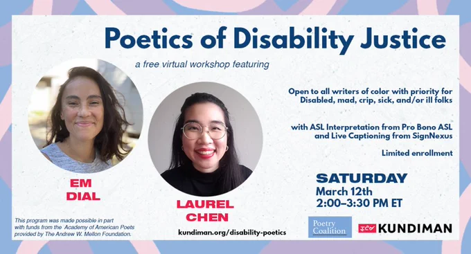 Graphic with pastel pink, blue, purple border features circular headshots of Em Dial and Laurel Chen, the workshop instructors. Graphic text reads: Poetics of Disability Justice, a free virtual workshop featuring Em Dial and Laurel Chen. Open to all writers of color with priority for Disabled, mad, crip, sick, and/or ill folks. With ASL Interpretation from Pro Bono ASL and Live Captioning from SignNexus. Limited Enrollment. Saturday, March 12th, 2:00–3:30 PM ET. Features logos from the Poetry Coalition and Kundiman. Funder language in the bottom left reads: This program was made posible in part with funds from the Academy of American Poets provided by The Andrew W. Mellon Foundation. Workshop link: kundiman.org/disability-poetics. 