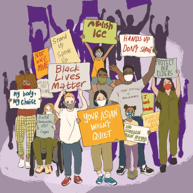 This image is all about racial solidarity with a diverse group of people of all races, genders, ages, and (abilities/disabilities?) holding signs that read “YOUR ASIAN WASN’T QUIET, NO MUSLIM BAN EVER, WORKERS RIGHTS ARE HUMAN RIGHTS, I CAN’T BREATH, THE FUTURE IS NON BINARY, PROTECT OUR ELDERS, HANDS UP DON’T SHOOT, ABolish Ice, BLACK LIVES MATTER, Stand Up Speak Up, NOT ONE MORE, Smash the Hierarchy, My body, My choice, BUILD COMMUNITIES NOT CAGES. The people holding up signs appear centered on the image with shades of purple shadows behind them.