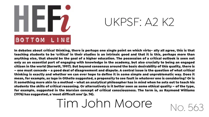 In debates about critical thinking, there is perhaps one single point on which virtu- ally all agree, this is that teaching students to be ‘critical’ in their studies is an intrinsic good and that it is this, perhaps more than anything else, that should be the goal of a higher education. The possession of a critical outlook is seen not only as an essential part of engaging with knowledge in the academy, but also crucially to being an engaged citizen in the world (Barnett, 1997). But beyond consensus around the basic desirability of this quality, there is – one must concede – a good deal of disagreement and dispute. A central issue is the question of what critical thinking is exactly and whether we can ever hope to define it in some simple and unproblematic way. Does it mean, for example, as Iago in Othello suggested, a propensity to see fault in whatever one is considering?…
