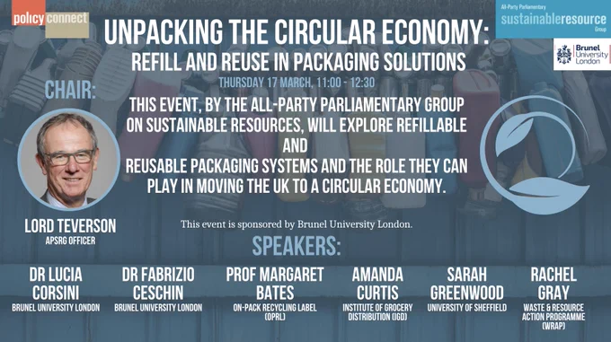 Unpacking the circular economy:
 refill and reuse in packaging solutions
Thursday 17 March, 11:00 - 12:30.
This event, by the All-Party Parliamentary Group on Sustainable Resources, will explore refillable and 
reusable packaging systems and the role they can play in moving the UK to a circular economy.

This event is sponsored by Brunel University London.
Chair: Lord Teverson, APSRG Officer
Speakers:
Dr Lucia Corsini - Brunel University London
Dr Fabrizio Ceschin - Brunel University London
Professor Margaret Bates - On-Pack Recycling Label (OPRL)
Amanda Curtis - Institute of Grocery Distribution (OGD)
Sarah Greenwood - University of Sheffield 
Rachel Gray - Waste & Resource Action Programme (WRAP)
