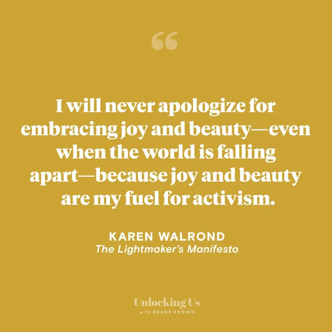 A quote from Karen Walrond, from the Unlocking Us podcast with Brené Brown: I will never apologize for embracing joy and beauty—even when the world is falling apart—because joy and beauty are my fuel for activism.