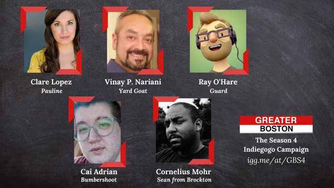 Image shows photos of actors Clare Lopez, Vinay P. Nariani, Ray O’Hare, Cai Adrian, and Cornelius Mohr against a gray background. Under the photos is text reading “Clare Lopez - Pauline,” “Vinay P. Nariani - Yard Goat,” “Ray O’Hare - Guard,” “Cai Adrian - Bumbershoot,” and “Cornelius Mohr - Sean from Brockton”. Underneath that is the Greater Boston logo, which has Greater against a red rectangle and Boston against a white one, reminiscent of the Boston T system signs. Below the logo is white text reading "The Season 4 Indiegogo Campaign"