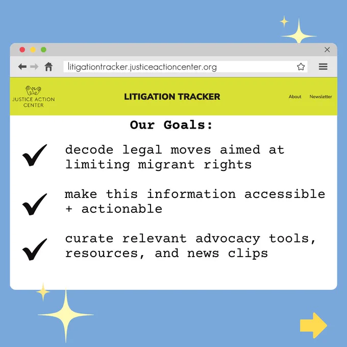 Blue background with a web browser screen and “litigation tracker.justiceactioncenter.org” in the search box. On the page, Justice Action Center Logo of two hands is on the top left, “LITIGATION TRACKER’ in the middle and “About” and “Newsletter on the right. Underneath header, text in black says “Our Goals: decode legal moves aimed at limiting migrant rights, make this information accessible   actionable, curate relevant advocacy tools, resources, and news clips”. Black checkmarks next to each of the, twinkling star shapes on the top right and bottom left and yellow arrow on bottom right.
