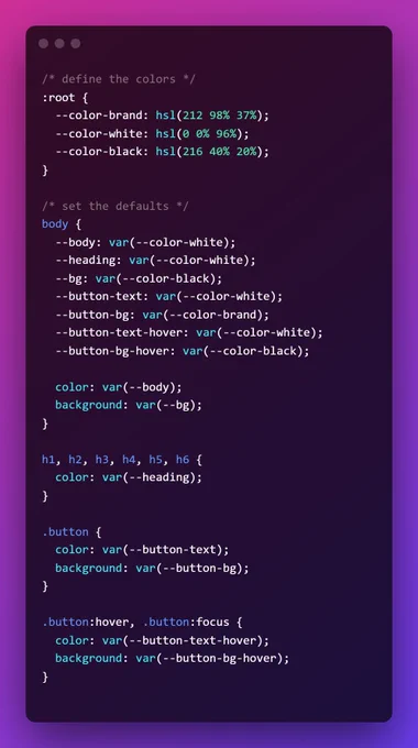 /* define the colors */ :root {
  --color-brand: hsl(212 98% 37%);
  --color-white: hsl(0 0% 96%);
  --color-black: hsl(216 40% 20%);
}

/* set the defaults */
body {
  --body: var(--color-white);
  --heading: var(--color-white);
  --bg: var(--color-black);
  --button-text: var(--color-white);
  --button-bg: var(--color-brand);
  --button-text-hover: var(--color-white);
  --button-bg-hover: var(--color-black);
  
  color: var(--body);
  background: var(--bg);
}

h1, h2, h3, h4, h5, h6 {
  color: var(--heading); 
}

.button {
  color: var(--button-text);
  background: var(--button-bg);
}

.button:hover, .button:focus {
  color: var(--button-text-hover);
  background: var(--button-bg-hover);
}

