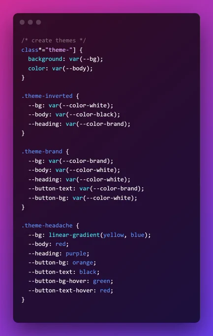 /* create themes */ class*="theme-"] {
  background: var(--bg);
  color: var(--body);
}

.theme-inverted {
  --bg: var(--color-white);
  --body: var(--color-black);
  --heading: var(--color-brand);
}

.theme-brand {
  --bg: var(--color-brand);
  --body: var(--color-white);
  --heading: var(--color-white);
  --button-text: var(--color-brand);
  --button-bg: var(--color-white);
}

.theme-headache {
  --bg: linear-gradient(yellow, blue);
  --body: red;
  --heading: purple;
  --button-bg: orange;
  --button-text: black;
  --button-bg-hover: green;
  --button-text-hover: red;
}
