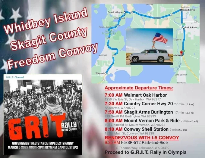 Bay View

Burlington

Skagit Arms

Country Cornero

Fidalgond

Whidbey Island Skagit County Freedom Convoy

Ault Field

G.R.I.T. Channel

Walmart

RALLY AT THE CAPITOL

Lake Ketchum

Approximate Departure Times:

7:00 AM Walmart Oak Harbor 1250 SW Erie St, Oak Harbor, WA 98277

7:30 AM Country Corner Hwy 20 27 min (16.7 mi)

Anacortes, WA 98221

7:50 AM Skagit Arms Burlington 17 min (12.8 mi)

899 Nevitt Rd, Burlington, WA 98233

8:00 AM Mount Vernon Park & Ride 7 min (4.2 mi)

105 E Kincaid St, Mount Vernon, WA 98273 8:10 AM Conway Shell Station 9 min (5.7 mi)

187 Main St, Conway, WA 98238

RENDEZVOUS WITH 1-5 CONVOY 9:30 AM 1-5/SR-512 Park-and-Ride

S Tacoma Way, Lakewood, WA 98499

GOVERNMENT RESISTANCE IMPEDES TYRANNY MARCH 5 2022 noon-3pm OLYMPIA CAPITOL STEPS UPRIGHTS ORG

Rosano Beach

Pass Sate Park

Park & Ride

Skagit City

Conway

Proceed to G.R.I.T. Rally in Olympia

Northwest