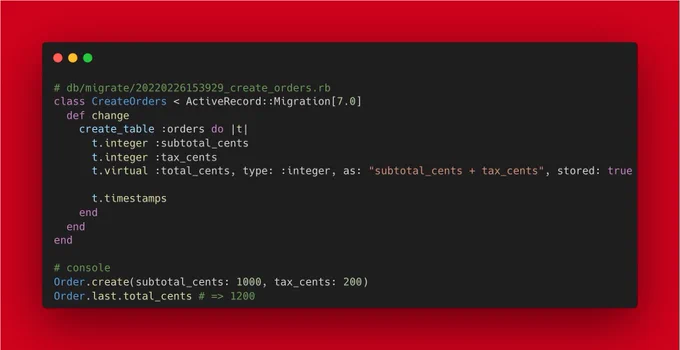 # db/migrate/20220226153929_create_orders.rb
class CreateOrders < ActiveRecord::Migration[7.0]
  def change
    create_table :orders do |t|
      t.integer :subtotal_cents
      t.integer :tax_cents
      t.virtual :total_cents, type: :integer, as: "subtotal_cents   tax_cents", stored: true
      
      t.timestamps
    end
  end
end

# console
Order.create(subtotal_cents: 1000, tax_cents: 200)
Order.last.total_ce...