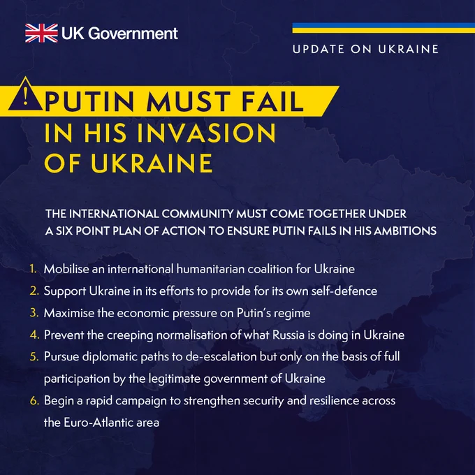 Putin must fail in his invasion of Ukraine

THE INTERNATIONAL COMMUNITY MUST COME TOGETHER UNDER 
A SIX POINT PLAN OF ACTION TO ENSURE PUTIN FAILS IN HIS AMBITIONS

1. Mobilise an international humanitarian coalition for Ukraine
2. Support Ukraine in its efforts to provide for its own self-defence
3. Maximise the economic pressure on Putin’s regime
4. Prevent the creeping normalisation of what Russia is doing in Ukraine
5. Pursue diplomatic paths to de-escalation but only on the basis of full participation by the legitimate government of Ukraine
6. Begin a rapid campaign to strengthen security and resilience across 
the Euro-Atlantic area