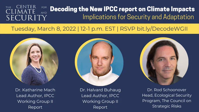 Decoding the New IPCC Report on Climate Impacts: Implications for Security and Adaptation on Tuesday, March 8, 2022, from 12-1 p.m. EST, with speakers Dr. Katharine Mach and Dr. Halvard Buhaug (authors on the latest IPCC report) and Dr. Rod Schoonover, Head of the Ecological Security Program at the Council on Strategic Risks.