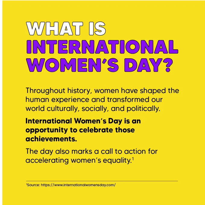 What is International Women’s Day? Throughout history, women have shaped the human experience and transformed our world culturally, socially, and politically. International Women’s Day is an opportunity to celebrate those achievements. The day also marks a call to action for accelerating women’s equality.