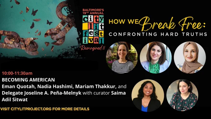 Text to the right says “Baltimore’s 19th Annual City Lit Festival Reimagined. How We Break Free: Confronting Hard Truths.” 
To the left, text says: “10:00–11:30 AM, Becoming American: Eman Quotah, Nadia Hashimi, Mariam Thakkur, and Delegate Joseline A. Peña-Melnyk, with curator Saima Sitwat. Visit CityLit.org for more details.” To the right of that text, is the headshot of each woman listed in a circle.

The background is black, except for the top-right quarter which is teal-tinted green. In that quadrant, there is a broken metal chain. Butterflies fly through where the chain has broken.