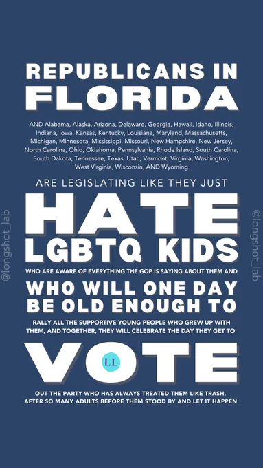 White text on blue background: "Republicans in Florida AND Alabama, Alaska, Arizona, Delaware, Georgia, Hawaii, Idaho, Illinois, Indiana, Iowa, Kansas, Kentucky, Louisiana, Maryland, Massachusetts, Michigan, Minnesota, Mississippi, Missouri, New Hampshire, New Jersey, North Carolina, Ohio, Oklahoma, Pennsylvania, Rhode Island, South Carolina, South Dakota, Tennessee, Texas, Utah, Vermont, Virginia, Washington, West Virginia, Wisconsin, AND Wyoming are legislating like they just hate LGBTQ kids who are aware of everything the GOP is saying about them and who will one day be old enough to rally all the supportive young people who grew up with them, and together, they will celebrate the day they get to vote out the party who has always treated them like trash, after so many adults before them stood by and let it happen."