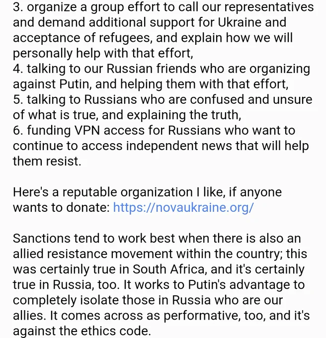 3. organize a group effort to call our representatives and demand additional support for Ukraine and acceptance of refugees, and explain how we will personally help with that effort,
4. talking to our Russian friends who are organizing against Putin, and helping them with that effort,
5. talking to Russians who are confused and unsure of what is true, and explaining the truth,
6. funding VPN access for Russians who want to continue to access independent news that will help them resist.

Here's a reputable organization I like, if anyone wants to donate: https://novaukraine.org/

Sanctions tend to work best when there is also an allied resistance movement within the country; this was certainly true in South Africa, and it's certainly true in Russia, too. It works to Putin's advantage to completely isolate those in Russia who are our allies. It comes across as performative, too, and it's against the ethics code.