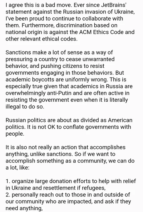 I agree this is a bad move. Ever since JetBrains' statement against the Russian invasion of Ukraine, I've been proud to continue to collaborate with them. Furthermore, discrimination based on national origin is against the ACM Ethics Code and other relevant ethical codes. 

Sanctions make a lot of sense as a way of pressuring a country to cease unwarranted behavior, and pushing citizens to resist governments engaging in those behaviors. But academic boycotts are uniformly wrong. This is especially true given that academics in Russia are overwhelmingly anti-Putin and are often active in resisting the government even when it is literally illegal to do so.

Russian politics are about as divided as American politics. It is not OK to conflate governments with people.

It is also not really an action that accomplishes anything, unlike sanctions. So if we want to accomplish something as a community, we can do a lot, like:

1. organize large donation efforts to help with relief in Ukraine and