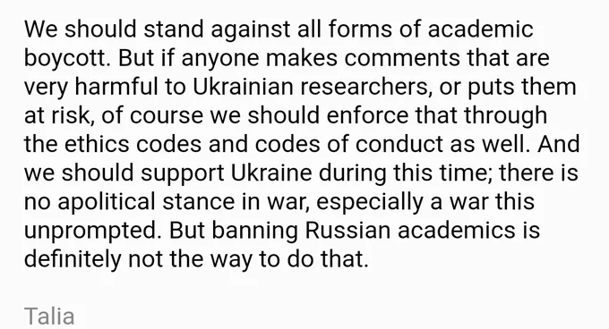 We should stand against all forms of academic boycott. But if anyone makes comments that are very harmful to Ukrainian researchers, or puts them at risk, of course we should enforce that through the ethics codes and codes of conduct as well. And we should support Ukraine during this time; there is no apolitical stance in war, especially a war this unprompted. But banning Russian academics is definitely not the way to do that.

Talia