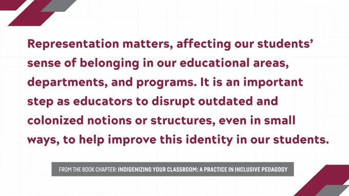Representation matters, affecting our students’ sense of belonging in our educational areas, departments, and programs. It is an important step as educators to disrupt outdated and colonized notions or structures, even in small ways, to help improve this identity in our students.

From the book chapter: indigenizing your classroom: a practice in inclusive pedagogy