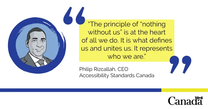 A black and white sketch of our CEO in a blue circle on a white background. On the right, a yellow text box with some text and blue quotation marks reads: “The principal of “nothing without us” is at the heart of all we do. It is what defines us and unites us. It represents who we are.” Underneath the yellow box some text reads: “Philip Rizcallah, CEO Accessibility Standards Canada”.