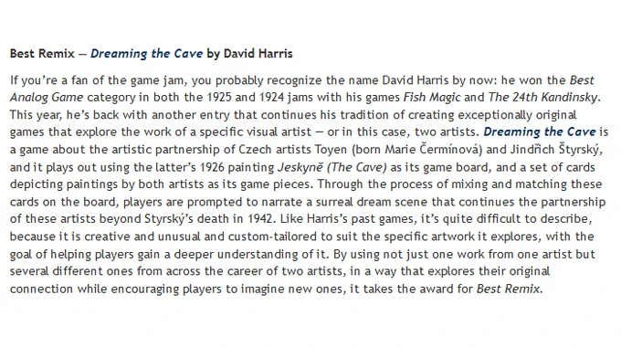 This year, David's back with another entry that continues his tradition of creating exceptionally original games that explore the work of a specific visual artist — or in this case, two artists. Dreaming the Cave is a game about the artistic partnership of Czech artists Toyen (born Marie Čermínová) and Jindřich Štyrský, and it plays out using the latter’s 1926 painting Jeskyně (The Cave) as its game board, and a set of cards depicting paintings by both artists as its game pieces. Through the process of mixing and matching these cards on the board, players are prompted to narrate a surreal dream scene that continues the partnership of these artists beyond Styrský’s death in 1942. Like Harris’s past games, it’s quite difficult to describe, because it is creative and unusual and custom-tailored to suit the specific artwork it explores. By using not just one work from one artist but several different ones from across the career of two artists, it takes the award for Best Remix.